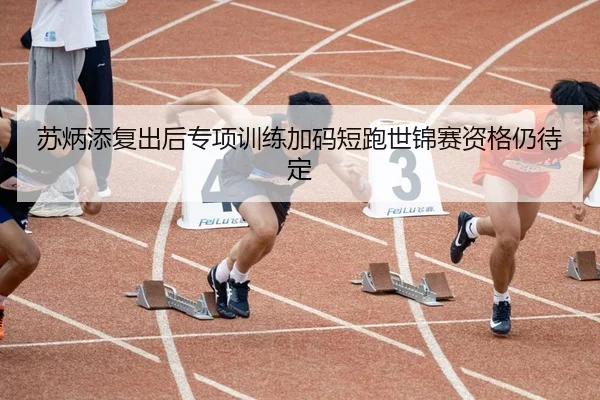 苏炳添复出后专项训练加码短跑世锦赛资格仍待定