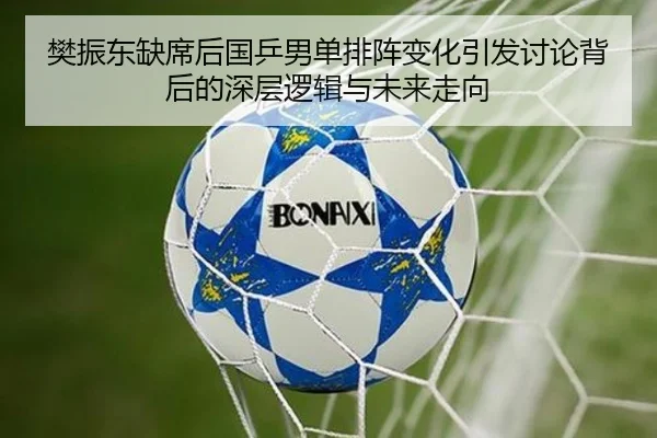 樊振东缺席后国乒男单排阵变化引发讨论背后的深层逻辑与未来走向