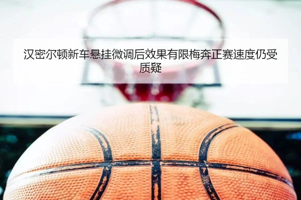 汉密尔顿新车悬挂微调后效果有限梅奔正赛速度仍受质疑