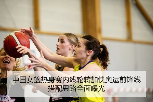 中国女篮热身赛内线轮转加快奥运前锋线搭配思路全面曝光